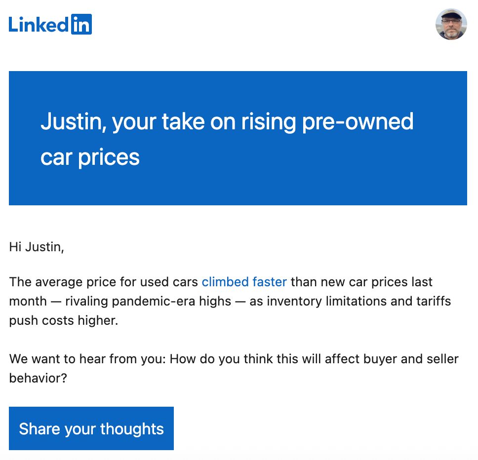 "Hi, Justin,
The average price for used cars climbed faster than new car prices last month, rivaling pandemic-era highs, as inventory limitations and tariffs push costs higher.
We want to hear from you: How do you think this will affect buyer and seller behavior?"
With a "Share your thoughts" button
