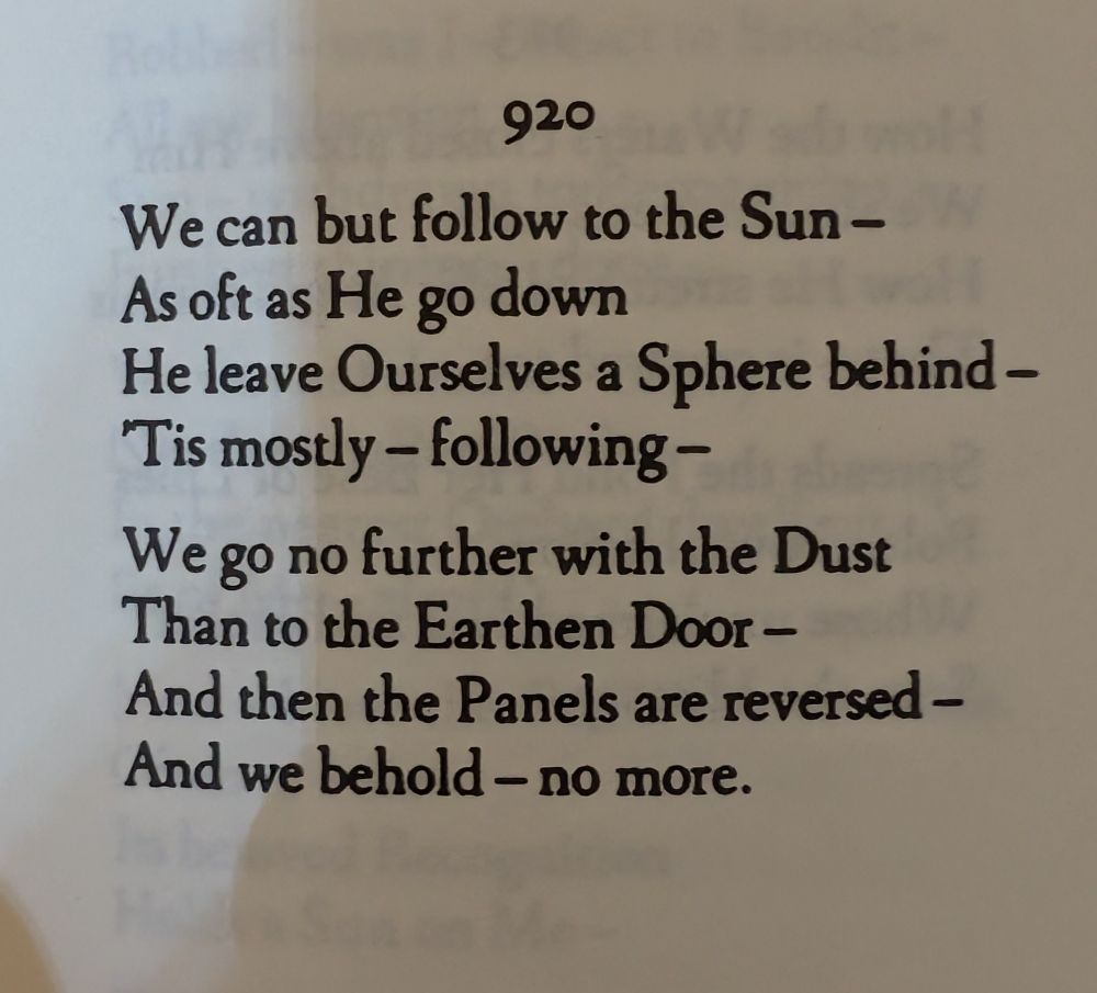 920

We can but follow to the Sun – -
As oft as He go down 
He leave Ourselves a Sphere behind-
'Tis mostly – following-

We go no further with the Dust 
Than to the Earthen Door 
And then the Panels are reversed -
And we behold – no more.
