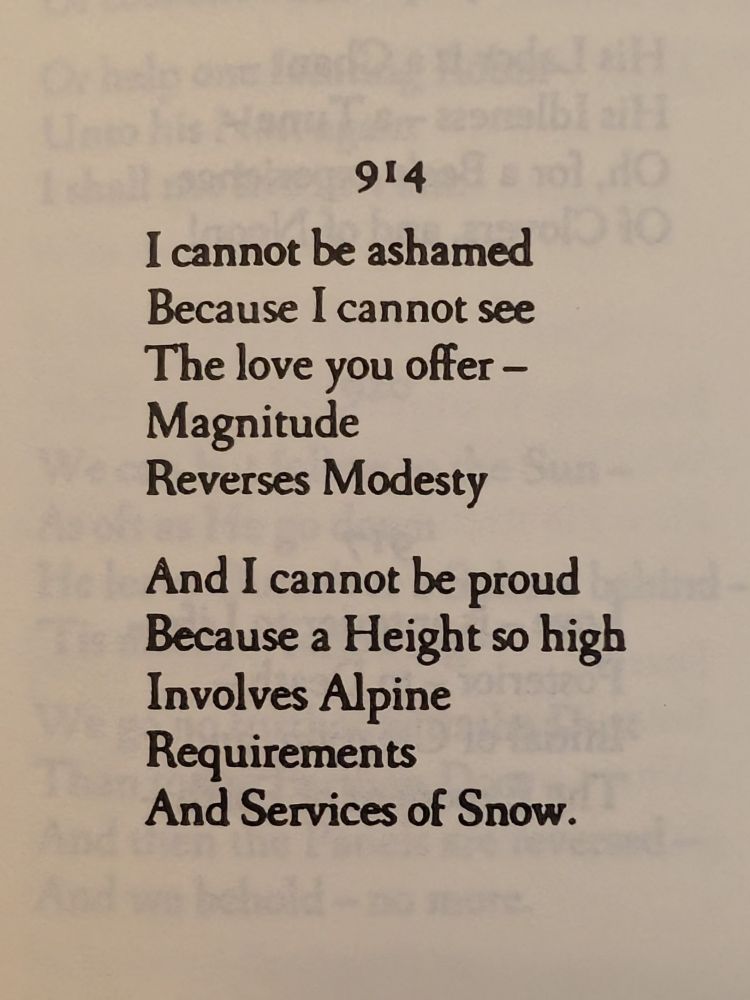 914

I cannot be ashamed 
Because I cannot see 
The love you offer -
Magnitude 
Reverses Modesty

And I cannot be proud 
Because a Height so high 
Involves Alpine Requirements 
And Services of Snow.