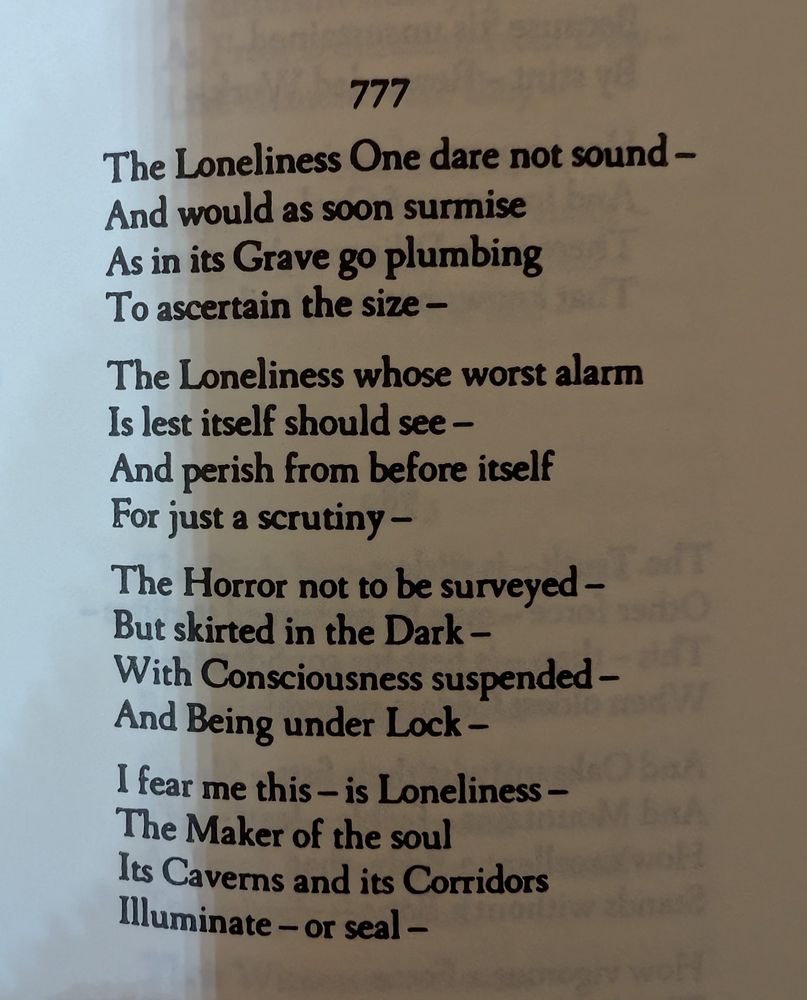 Emily Dickinson 
777

The Loneliness One dare not sound -
And would as soon surmise 
As in its Grave go plumbing 
To ascertain the size -

The Loneliness whose worst alarm 
Is lest itself should see -
And perish from before itself 
For just a scrutiny -

The Horror not to be surveyed -
But skirted in the Dark -
With Consciousness suspended -
And Being under Lock -

I fear me this - is Loneliness -
The Maker of the soul 
Its Caverns and its Corridors 
Illuminate - or seal -