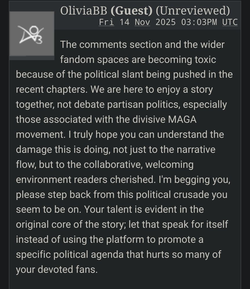 OliviaBB (Guest)

The comments section and the wider fandom spaces are becoming toxic because of the political slant being pushed in the recent chapters. We are here to enjoy a story together, not debate partisan politics, especially those associated with the divisive MAGA movement. I truly hope you can understand the damage this is doing, not just to the narrative flow, but to the collaborative, welcoming environment readers cherished. I'm begging you, please step back from this political crusade you seem to be on. Your talent is evident in the original core of the story; let that speak for itself instead of using the platform to promote a specific political agenda that hurts so many of your devoted fans.