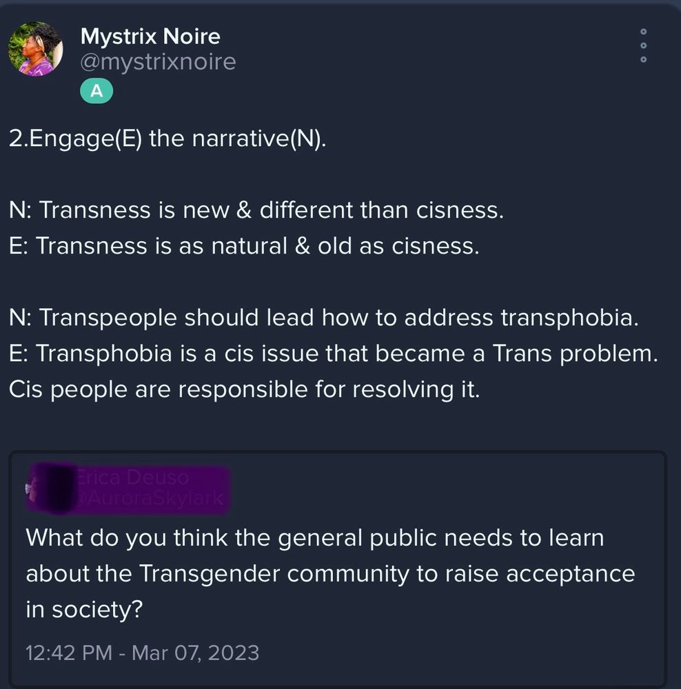 Screenshot that reads:
Mystrix Noire @mystrixnoire

2.Engage(E) the narrative(N).

N: Transness is new & different than cisness.
E: Transness is as natural & old as cisness.

N: Transpeople should lead how to address transphobia.
E: Transphobia is a cis issue that became a Trans problem.

Cis people are responsible for resolving it.

Blackedout OP:

What do you think the general public needs to learn about the Transgender community to raise acceptance in society?
12:42 PM - Mar 07, 2023