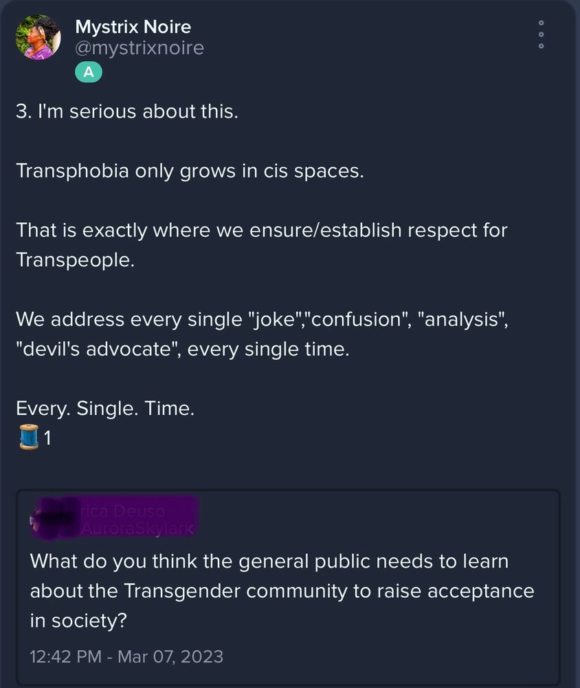 Screenshot that reads:

Mystrix Noire @mystrixnoire

3. I'm serious about this.

Transphobia only grows in cis spaces.

That is exactly where we ensure/establish respect for Transpeople.

We address every single "joke"" confusion", "analysis",
"devil's advocate", every single time.

Every. Single. Time.

Blackedout OP:
What do you think the general public needs to learn about the Transgender community to raise acceptance in society?
12:42 PM - Mar 07, 2023
