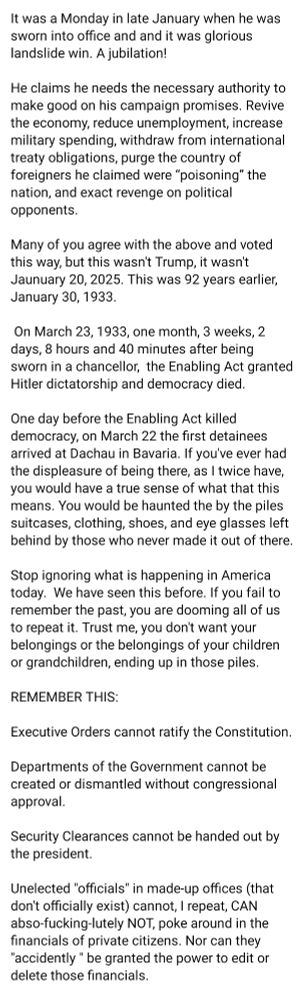 It was a Monday in late January when he was sworn into office and and it was glorious landslide win. A jubilation! 

He claims he needs the necessary authority to make good on his campaign promises. Revive the economy, reduce unemployment, increase military spending, withdraw from international treaty obligations, purge the country of foreigners he claimed were “poisoning” the nation, and exact revenge on political opponents.  

Many of you agree with the above and voted this way, but this wasn't Trump, it wasn't Jaunuary 20, 2025. This was 92 years earlier, January 30, 1933.

 On March 23, 1933, one month, 3 weeks, 2 days, 8 hours and 40 minutes after being sworn in a chancellor,  the Enabling Act granted Hitler dictatorship and democracy died.

One day before the Enabling Act killed democracy, on March 22 the first detainees arrived at Dachau in Bavaria. If you've ever had the displeasure of being there, as I twice have, you would have a true sense of what that this means. You would be haunted the by the piles suitcases, clothing, shoes, and eye glasses left behind by those who never made it out of there.  

Stop ignoring what is happening in America today.  We have seen this before. If you fail to remember the past, you are dooming all of us to repeat it. Trust me, you don't want your belongings or the belongings of your children or grandchildren, ending up in those piles.

REMEMBER THIS:

Executive Orders cannot ratify the Constitution.

Departments of the Government cannot be created or dismantled without congressional approval.

Security Clearances cannot be handed out by the president.

Unelected "officials" in made-up offices (that don't officially exist) cannot, I repeat, CAN abso-fucking-lutely NOT, poke around in the financials of private citizens. Nor can they "accidently " be granted the power to edit or delete those financials.

Here is a video further explaining the coup d'etat currently happening.