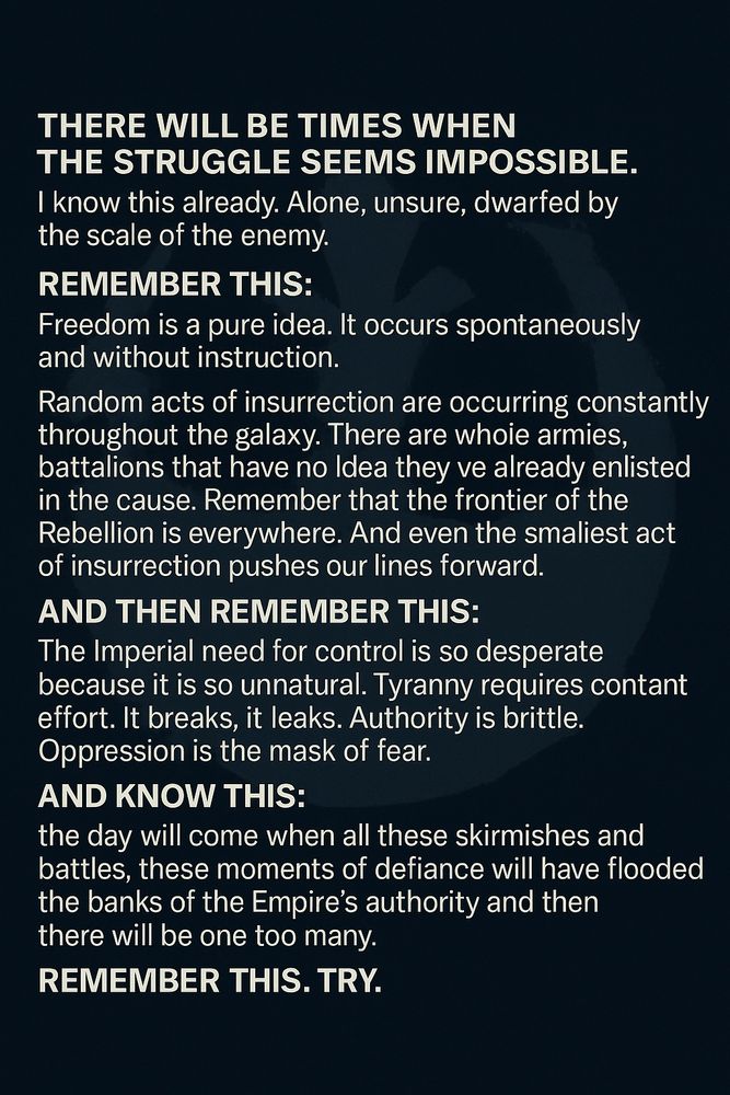 There will be times when the struggle seems impossible. I know this already. Alone, unsure, dwarfed by the scale of the enemy. Remember this: Freedom is a pure idea. It occurs spontaneously and without instruction.

Random acts of insurrection are occurring constantly throughout the galaxy. There are whole armies, battalions that have no idea that they’ve already enlisted in the cause. Remember that the frontier of the Rebellion is everywhere. And even the smallest act of insurrection pushes our lines forward.

And then remember this: 

The Imperial need for control is so desperate because it is so unnatural. Tyranny requires constant effort. It breaks, it leaks. Authority is brittle. Oppression is the mask of fear.

And know this: the day will come when all these skirmishes and battles, these moments of defiance will have flooded the banks of the Empire’s authority and then there will be one too many. One single thing will break the siege.
  
Remember this. Try.