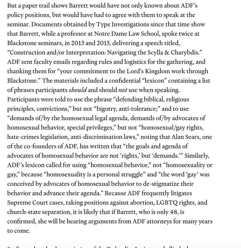 But a paper trail shows Barrett would have not only known about ADF’s policy positions, but would have had to agree with them to speak at the seminar. Documents obtained by Type Investigations since that time show that Barrett, while a professor at Notre Dame Law School, spoke twice at Blackstone seminars, in 2013 and 2015, delivering a speech titled, “Construction and/or Interpretation: Navigating the Scylla & Charybdis.” ADF sent faculty emails regarding rules and logistics for the gathering, and thanking them for “your commitment to the Lord’s Kingdom work through Blackstone.” The materials included a confidential “lexicon” containing a list of phrases participants should and should not use when speaking. Participants were told to use the phrase “defending biblical, religious principles, convictions,” but not “bigotry, anti-tolerance;” and to use “demands of/by the homosexual legal agenda, demands of/by advocates of homosexual behavior, special privileges,” but not “homosexual/gay rights, hate-crimes legislation, anti-discrimination laws,” noting that Alan Sears, one of the co-founders of ADF, has written that “the goals and agenda of advocates of homosexual behavior are not ‘rights,’ but ‘demands.’” Similarly, ADF’s lexicon called for using “homosexual behavior,” not “homosexuality or gay,” because “homosexuality is a personal struggle” and “the word ‘gay’ was conceived by advocates of homosexual behavior to de-stigmatize their behavior and advance their agenda.” Because ADF frequently litigates Supreme Court cases, taking positions against abortion, LGBTQ rights, and church-state separation, it is likely that if Barrett, who is only 48, is confirmed, she will be hearing arguments from ADF attorneys for many years to come.