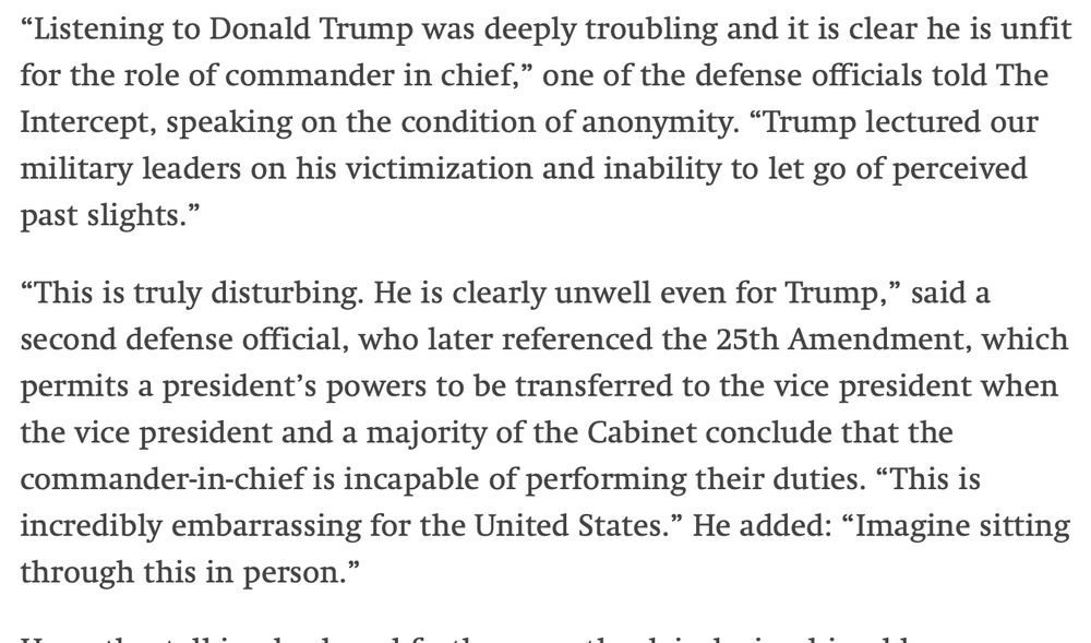 “Listening to Donald Trump was deeply troubling and it is clear he is unfit for the role of commander in chief,” one of the defense officials told The Intercept, speaking on the condition of anonymity. “Trump lectured our military leaders on his victimization and inability to let go of perceived past slights.”

“This is truly disturbing. He is clearly unwell even for Trump,” said a second defense official, who later referenced the 25th Amendment, which permits a president’s powers to be transferred to the vice president when the vice president and a majority of the Cabinet conclude that the commander-in-chief is incapable of performing their duties. “This is incredibly embarrassing for the United States.” He added: “Imagine sitting through this in person.”