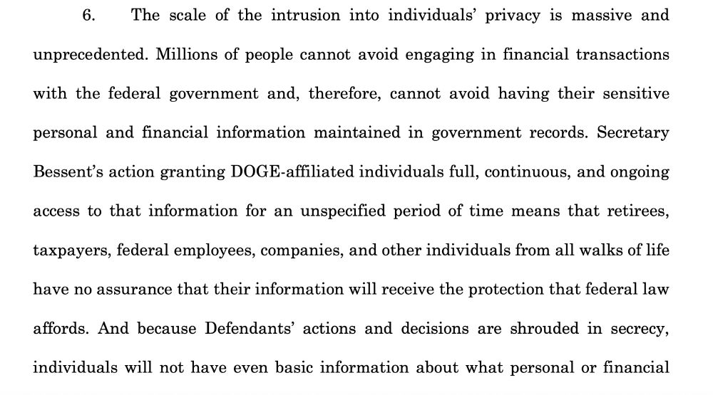 The scale of the intrusion into individuals’ privacy is massive and unprecedented. Millions of people cannot avoid engaging in financial transactions with the federal government and, therefore, cannot avoid having their sensitive personal and financial information maintained in government records. Secretary Bessent’s action granting DOGE-affiliated individuals full, continuous, and ongoing access to that information for an unspecified period of time means that retirees, taxpayers, federal employees, companies, and other individuals from all walks of life have no assurance that their information will receive the protection that federal law affords. And because Defendants’ actions and decisions are shrouded in secrecy, individuals will not have even basic information about what personal or financial information that Defendants are sharing with outside parties or how their information is being used.