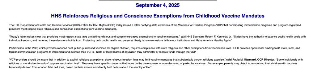 The U.S. Department of Health and Human Services’ (HHS) Office for Civil Rights (OCR) today issued a letter notifying state awardees of the Vaccines for Children Program (VCP) that participating immunization programs and program-registered providers must respect state religious and conscience exemptions from vaccine mandates. 
 
“Today’s letter makes clear that providers must respect state laws protecting religious and conscience-based exemptions to vaccine mandates,” said HHS Secretary Robert F. Kennedy, Jr.  “States have the authority to balance public health goals with individual freedom, and honoring those decisions builds trust. Protecting both public health and personal liberty is how we restore faith in our institutions and Make America Healthy Again.”
 
Participation in the VCP, which provides reduced cost, public-purchased vaccines for eligible children, requires compliance with state religious and other exemptions from vaccination laws.  HHS provides operational funding to 61 state, local, and territorial immunization programs to implement and oversee their VCPs.  State or local boards of education may administer or receive funds through the VCP.  
 
“VCP providers should be aware that in addition to explicit religious exemptions, state religious freedom laws may limit vaccine mandates that substantially burden religious exercise,” said Paula M. Stannard, OCR Director. “Some individuals with religious or moral objections don’t oppose vaccination itself.  They may have specific concerns that focus on the development or manufacturing of particular vaccines.  For example, parents may object to immunizing their children with vaccines historically derived from aborted fetal cell lines, based on their sincere and deeply held beliefs about the sanctity of life.” 
 