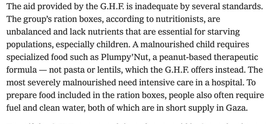The aid provided by the G.H.F. is inadequate by several standards. The group’s ration boxes, according to nutritionists, are unbalanced and lack nutrients that are essential for starving populations, especially children. A malnourished child requires specialized food such as Plumpy’Nut, a peanut-based therapeutic formula — not pasta or lentils, which the G.H.F. offers instead. The most severely malnourished need intensive care in a hospital. To prepare food included in the ration boxes, people also often require fuel and clean water, both of which are in short supply in Gaza.