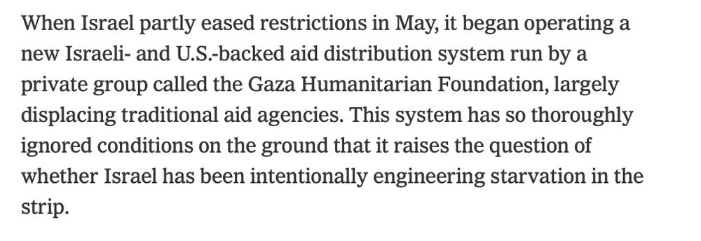 When Israel partly eased restrictions in May, it began operating a new Israeli- and U.S.-backed aid distribution system run by a private group called the Gaza Humanitarian Foundation, largely displacing traditional aid agencies. This system has so thoroughly ignored conditions on the ground that it raises the question of whether Israel has been intentionally engineering starvation in the strip.