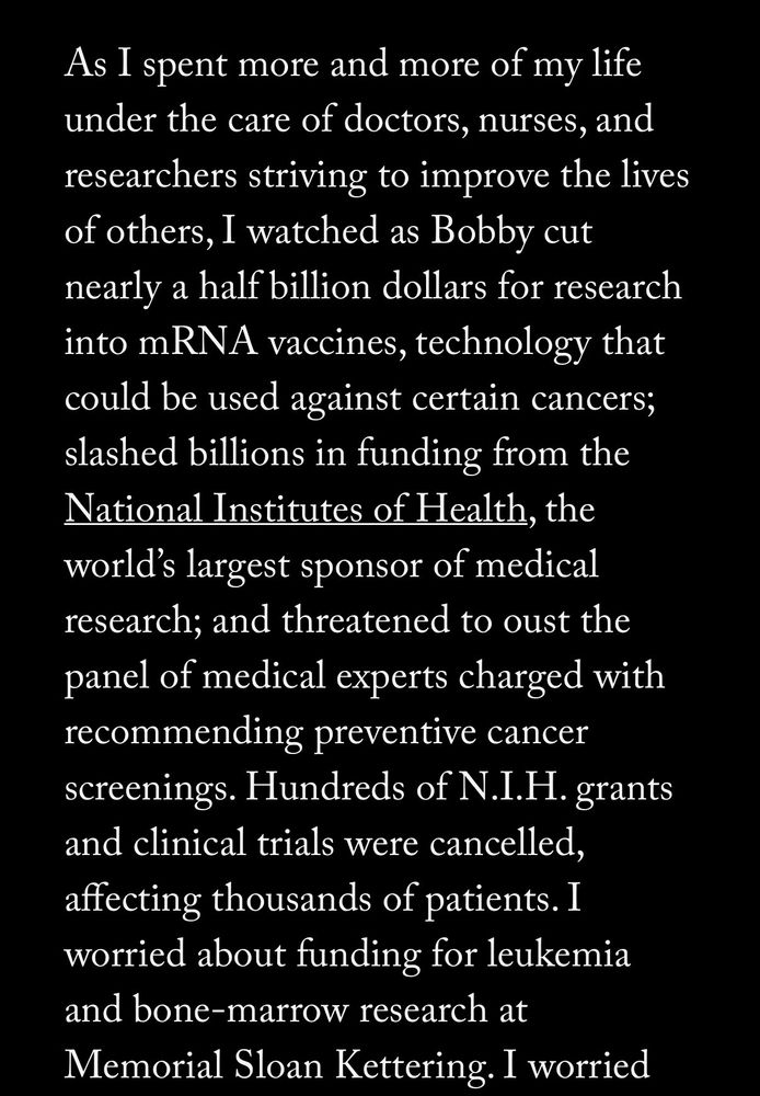 “As I spent more and more of my life under the care of doctors, nurses, and researchers striving to improve the lives of others, I watched as Bobby cut nearly a half billion dollars for research into mRNA vaccines, technology that could be used against certain cancers; slashed billions in funding from the National Institutes of Health, the world's largest sponsor of medical research; and threatened to oust the panel of medical experts charged with recommending preventive cancer screenings. Hundreds of N.I.H. grants and clinical trials were cancelled, affecting thousands of patients. I worried about funding for leukemia and bone-marrow research at Memorial Sloan Kettering.”