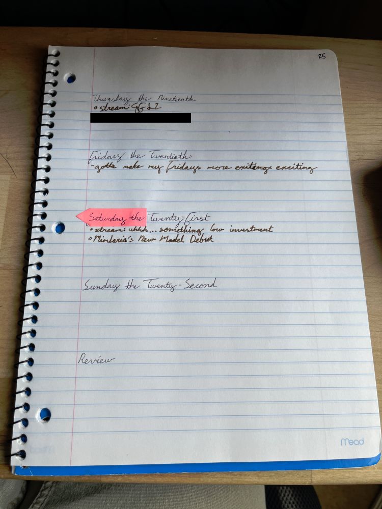 Page 2 of Daily Log for June 16-22 containing sections for 19-22 and Review.

Thursday the 19th has two items, one of which is redacted. The remaining item says "stream GFL2" (Girls' Frontline 2: Exilium)

Friday the 20th has a note saying "gotta make my Fridays more exciting[.]" The word "exciting" was misspelled, crossed out, and rewritten.

Saturday the 21st has two items: "stream: uh... something low investment" and "Mimlaria's New Model Debut[.]" The header has a pink sticker covering the day of the week with the correct day written on it.