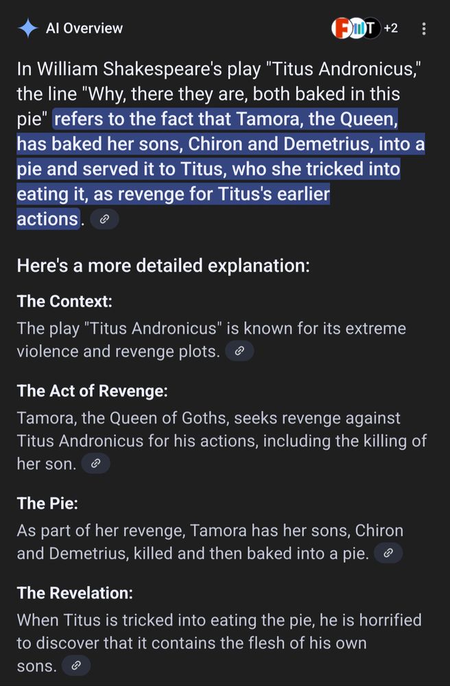 In William Shakespeare's play "Titus Andronicus," the line "Why, there they are, both baked in this pie" refers to the fact that Tamora, the Queen, has baked her sons, Chiron and Demetrius, into a pie and served it to Titus, who she tricked into eating it, as revenge for Titus's earlier actions. 
Here's a more detailed explanation:

    The Context:
    The play "Titus Andronicus" is known for its extreme violence and revenge plots. 

The Act of Revenge:
Tamora, the Queen of Goths, seeks revenge against Titus Andronicus for his actions, including the killing of her son. 
The Pie:
As part of her revenge, Tamora has her sons, Chiron and Demetrius, killed and then baked into a pie. 
The Revelation:
When Titus is tricked into eating the pie, he is horrified to discover that it contains the flesh of his own sons. 
The Line:
The line "Why, there they are, both baked in this pie" is spoken by Titus Andronicus when he realizes the horrifying truth about the pie and the flesh it contains. 

