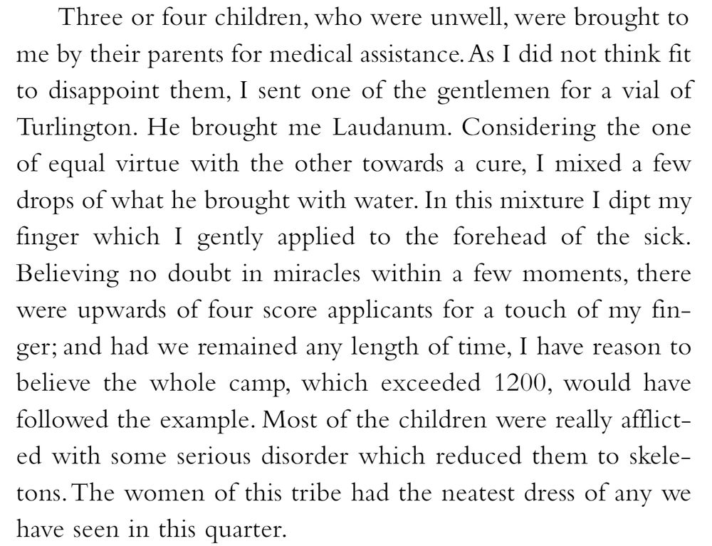 Three or four children, who were unwell, were brought tome by their parents for medical assistance. As I did not think fit to disappoint them, I sent one of the gentlemen for a vial of Turlington. He brought me Laudanum. Considering the one of equal virtue with the other towards a cure, I mixed a few drops of what he brought with water. In this mixture I dipt my finger which I gently applied to the forehead of the sick. Believing no doubt in miracles within a few moments, there were upwards of four score applicants for a touch of my fin-ger; and had we remained any length of time, I have reason to believe the whole camp, which exceeded 1200, would have followed the example. Most of the children were really afflict-ed with some serious disorder which reduced them to skeletons. The women of this tribe had the neatest dress of any we have seen in this quarter.