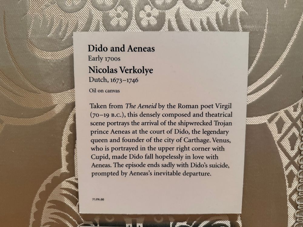 Dido and Aeneas (Early 1700s)
Nicolas Verkolye (Dutch, 1673-1746)
Oil on canvas

Taken from The Aeneid by the Roman poet Virgil (70-19 B.c.), this densely composed and theatrical scene portrays the arrival of the shipwrecked Trojan prince Aeneas at the court of Dido, the legendary queen and founder of the city of Carthage. Venus, who is portrayed in the upper right corner with Cupid, made Dido fall hopelessly in love with Aeneas. The episode ends sadly with Dido's suicide, prompted by Aeneas's inevitable departure.