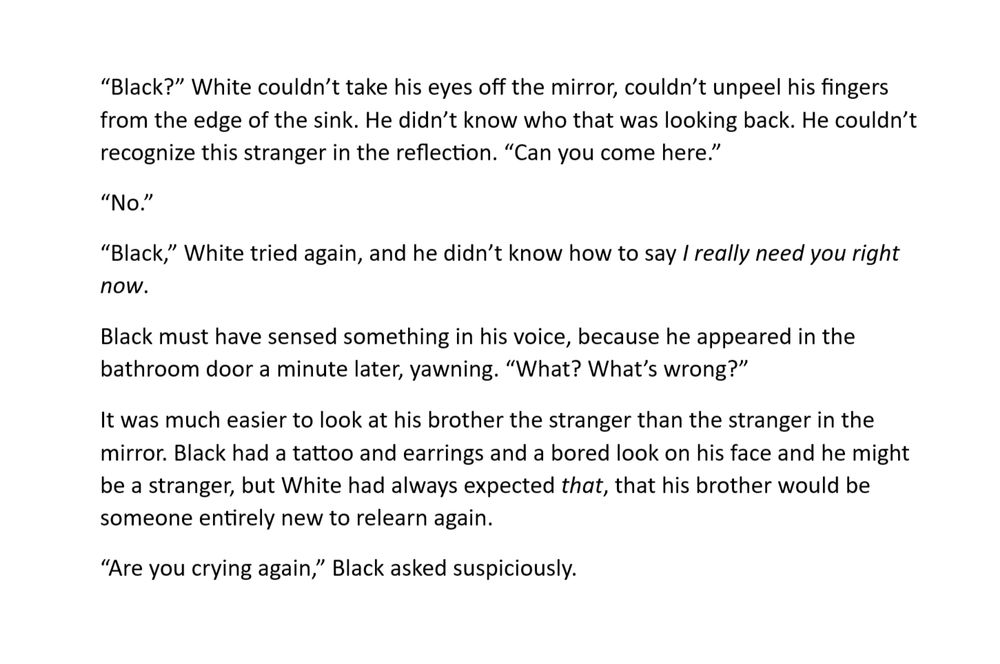 a screenshot of a word document, showing a snippet of a work in progress fanfic. it reads: 

“Black?” White couldn’t take his eyes off the mirror, couldn’t unpeel his fingers from the edge of the sink. He didn’t know who that was looking back. He couldn’t recognize this stranger in the reflection. “Can you come here.”
“No.”
“Black,” White tried again, and he didn’t know how to say I really need you right now.
Black must have sensed something in his voice, because he appeared in the bathroom door a minute later, yawning. “What? What’s wrong?”
It was much easier to look at his brother the stranger than the stranger in the mirror. Black had a tattoo and earrings and a bored look on his face and he might be a stranger, but White had always expected that, that his brother would be someone entirely new to relearn again. 
“Are you crying again,” Black asked suspiciously.