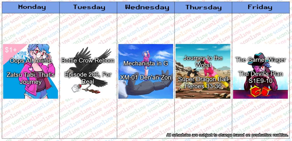 Monday: Oops All Anime - Zatsu Tabi: That’s Journey
Tuesday: Bottle Crow Reborn - Episode 200, For Real
Wednesday: Mechanista in G - XM-01 Den’an Zon
Thursday: Journey to the Worst - Super Dragon Ball Heroes 33-36
Friday: The Garnet Wager - The Devil’s Plan S1E9-10