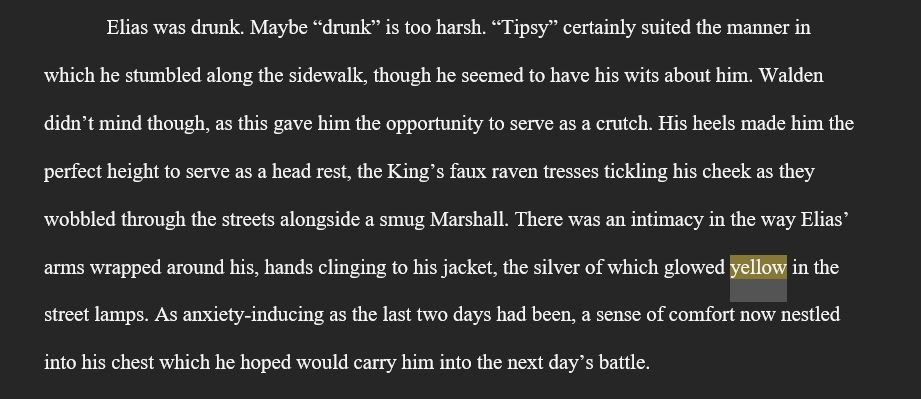 A block of text on a gray background. The text is a snippet from a work in progress and reads as follows: Elias was drunk. Maybe “drunk” is too harsh. “Tipsy” certainly suited the manner in which he stumbled along the sidewalk, though he seemed to have his wits about him. Walden didn’t mind though, as this gave him the opportunity to serve as a crutch. His heels made him the perfect height to serve as a head rest, the King’s faux raven tresses tickling his cheek as they wobbled through the streets alongside a smug Marshall. There was an intimacy in the way Elias’ arms wrapped around his, hands clinging to his jacket, the silver of which glowed yellow in the street lamps. As anxiety-inducing as the last two days had been, a sense of comfort now nestled into his chest which he hoped would carry him into the next day’s battle.