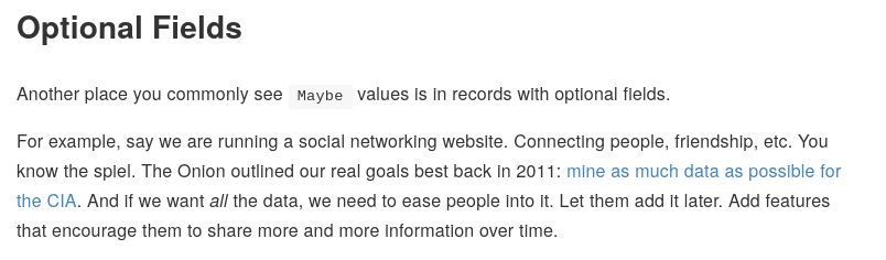 Optional Fields 

Another place you commonly see Maybe values is in records with optional fields.

For example, say we are running a social networking website. Connecting people, friendship, etc. You know the spiel. The Onion outlined our real goals best back in 2011: mine as much data as possible for the CIA. And if we want all the data, we need to ease people into it. Let them add it later. Add features that encourage them to share more and more information over time.