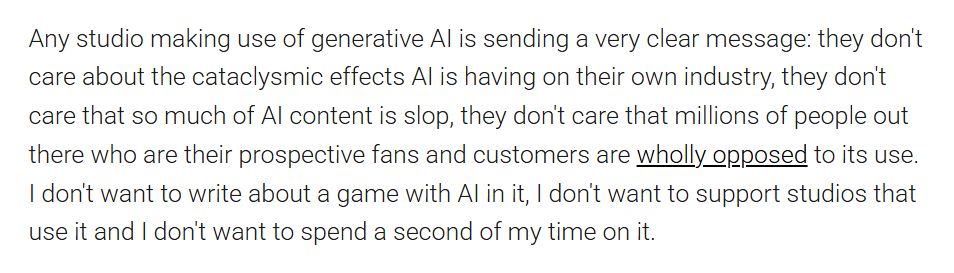 Any studio making use of generative AI is sending a very clear message: they don't care about the cataclysmic effects AI is having on their own industry, they don't care that so much of AI content is slop, they don't care that millions of people out there who are their prospective fans and customers are wholly opposed to its use. I don't want to write about a game with AI in it, I don't want to support studios that use it and I don't want to spend a second of my time on it.