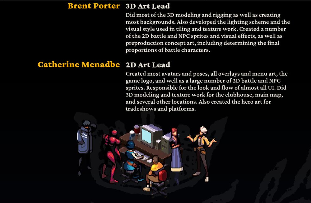 a screenshot from demonschool's credits outlining the roles of brent porter, 3d art lead ("Did most of the 3D modeling and rigging as well as creating most backgrounds. Also developed the lighting scheme and the visual style used in tiling and texture work. Created a number of the 2D battle and NPC sprites and visual effects, as well as preproduction concept art, including determining the final proportions of battle characters.") and catherine menadbe, 2d art lead ("Created most avatars and poses, all overlays and menu art, the game logo, and well as a large number of 2D battle and NPC sprites. Responsible for the look and flow of almost all UI. Did 3D modeling and texture work for the clubhouse, main map, and several other locations. Also created the hero art for tradeshows and platforms.")