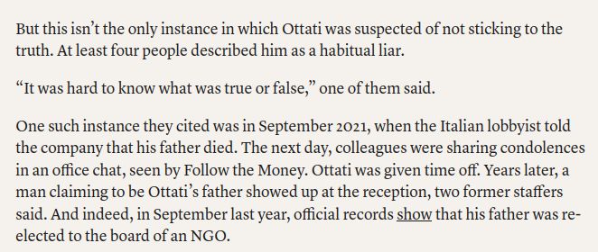 But this isn’t the only instance in which Ottati was suspected of not sticking to the truth. At least four people described him as a habitual liar. 

“It was hard to know what was true or false,” one of them said.

One such instance they cited was in September 2021, when the Italian lobbyist told the company that his father died. The next day, colleagues were sharing condolences in an office chat, seen by Follow the Money. Ottati was given time off. Years later, a man claiming to be Ottati’s father showed up at the reception, two former staffers said. And indeed, in September last year, official records show that his father was re-elected to the board of an NGO.