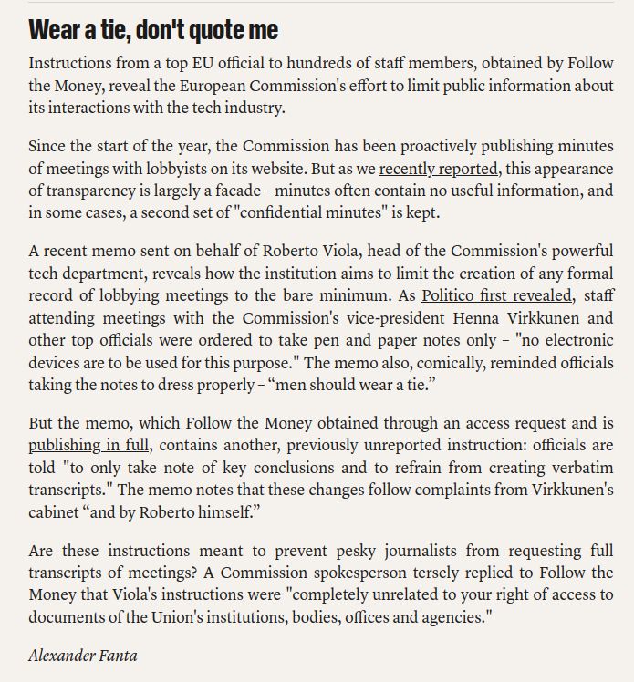 Wear a tie, don't quote me

Instructions from a top EU official to hundreds of staff members, obtained by Follow the Money, reveal the European Commission's effort to limit public information about its interactions with the tech industry.

Since the start of the year, the Commission has been proactively publishing minutes of meetings with lobbyists on its website. But as we recently reported, this appearance of transparency is largely a facade – minutes often contain no useful information, and in some cases, a second set of "confidential minutes" is kept.

A recent memo sent on behalf of Roberto Viola, head of the Commission's powerful tech department, reveals how the institution aims to limit the creation of any formal record of lobbying meetings to the bare minimum. As Politico first revealed, staff attending meetings with the Commission's vice-president Henna Virkkunen and other top officials were ordered to take pen and paper notes only – "no electronic devices are to be used for this purpose." The memo also, comically, reminded officials taking the notes to dress properly – “men should wear a tie.”

But the memo, which Follow the Money obtained through an access request and is publishing in full, contains another, previously unreported instruction: officials are told "to only take note of key conclusions and to refrain from creating verbatim transcripts." The memo notes that these changes follow complaints from Virkkunen's cabinet “and by Roberto himself.”

Are these instructions meant to prevent pesky journalists from requesting full transcripts of meetings? A Commission spokesperson tersely replied to Follow the Money that Viola's instructions were "completely unrelated to your right of access to documents of the Union's institutions, bodies, offices and agencies."

Alexander Fanta