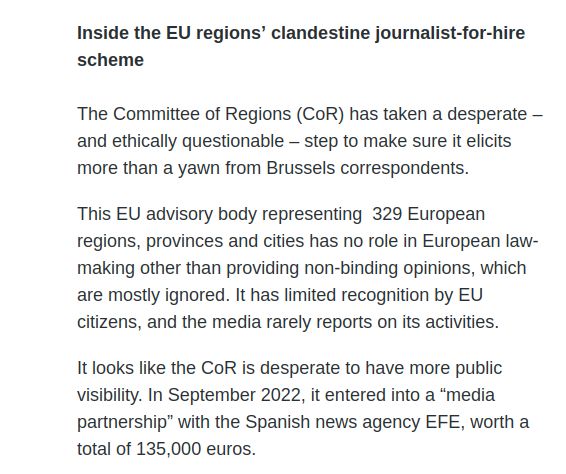 Inside the EU regions’ clandestine journalist-for-hire scheme


The Committee of Regions (CoR) has taken a desperate – and ethically questionable – step to make sure it elicits more than a yawn from Brussels correspondents. 

This EU advisory body representing  329 European regions, provinces and cities has no role in European law-making other than providing non-binding opinions, which are mostly ignored. It has limited recognition by EU citizens, and the media rarely reports on its activities. 

It looks like the CoR is desperate to have more public visibility. In September 2022, it entered into a “media partnership” with the Spanish news agency EFE, worth a total of 135,000 euros. 