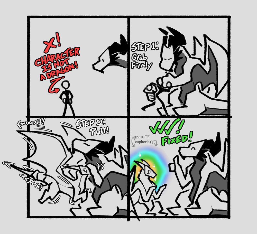 A 4 panel comic. Panel 1: Red text saying "X! Character is NOT a dragon!" with an arrow pointing at a stick figure, while I lean in from out of frame.

Panel 2: I, a big dragon, grab the stick figure's face and backside. White text says "STEP 1: Grab Firmly"

Panel 3: I yank the stick figure's backside and pull on his face, instantly transforming him into a dragon. White text says "STEP 2: Pull!"

Panel 4: Three green check marks with green text that says "FIXED!" I give a thumbs up. The newly transformed dragon sits and looks at his own talons with wide eyes. A sparkly rainbow aura surrounds his head. It is labeled "Post-TF Euphoria" in faint gray text.