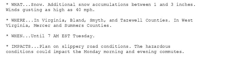 * WHAT...Snow. Additional snow accumulations between 1 and 3 inches.
Winds gusting as high as 40 mph.

* WHERE...In Virginia, Bland, Smyth, and Tazewell Counties. In West
Virginia, Mercer and Summers Counties.

* WHEN...Until 7 AM EST Tuesday.

* IMPACTS...Plan on slippery road conditions. The hazardous
conditions could impact the Monday morning and evening commutes.
