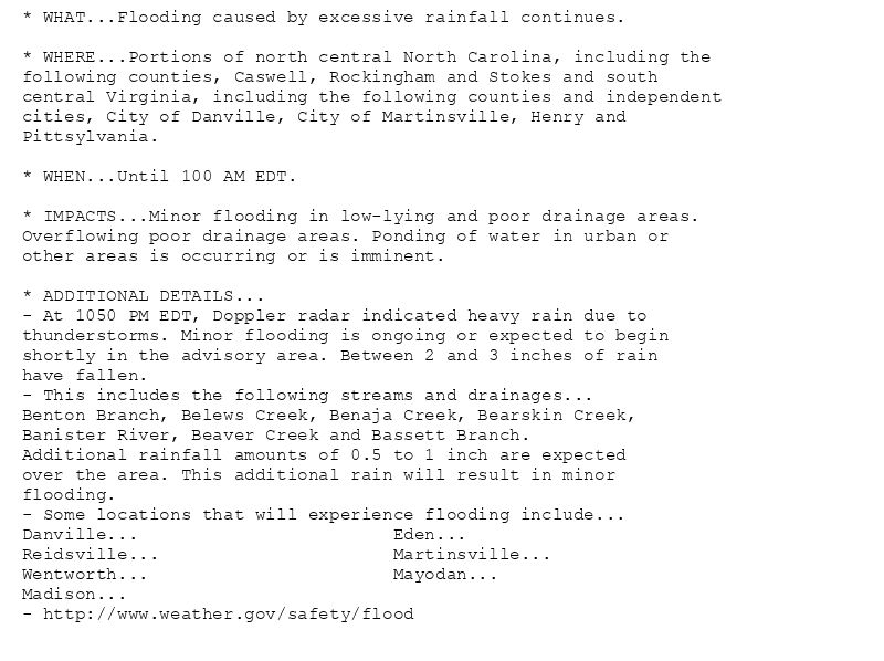 * WHAT...Flooding caused by excessive rainfall continues.

* WHERE...Portions of north central North Carolina, including the
following counties, Caswell, Rockingham and Stokes and south
central Virginia, including the following counties and independent
cities, City of Danville, City of Martinsville, Henry and
Pittsylvania.

* WHEN...Until 100 AM EDT.

* IMPACTS...Minor flooding in low-lying and poor drainage areas.
Overflowing poor drainage areas. Ponding of water in urban or
other areas is occurring or is imminent.

* ADDITIONAL DETAILS...
- At 1050 PM EDT, Doppler radar indicated heavy rain due to
thunderstorms. Minor flooding is ongoing or expected to begin
shortly in the advisory area. Between 2 and 3 inches of rain
have fallen.
- This includes the following streams and drainages...
Benton Branch, Belews Creek, Benaja Creek, Bearskin Creek,
Banister River, Beaver Creek and Bassett Branch.
Additional rainfall amounts of 0.5 to 1 inch are expected
over the area. This additional rain will result in minor
flooding.
- Some locations that will experience flooding include...
Danville...                        Eden...
Reidsville...                      Martinsville...
Wentworth...                       Mayodan...
Madison...
- http://www.weather.gov/safety/flood