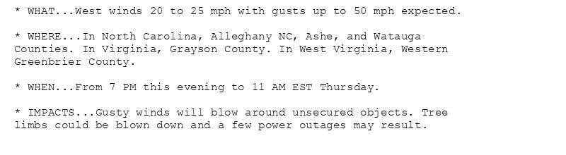 * WHAT...West winds 20 to 25 mph with gusts up to 50 mph expected.

* WHERE...In North Carolina, Alleghany NC, Ashe, and Watauga
Counties. In Virginia, Grayson County. In West Virginia, Western
Greenbrier County.

* WHEN...From 7 PM this evening to 11 AM EST Thursday.

* IMPACTS...Gusty winds will blow around unsecured objects. Tree
limbs could be blown down and a few power outages may result.