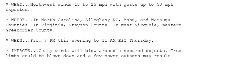 * WHAT...Northwest winds 15 to 25 mph with gusts up to 50 mph
expected.

* WHERE...In North Carolina, Alleghany NC, Ashe, and Watauga
Counties. In Virginia, Grayson County. In West Virginia, Western
Greenbrier County.

* WHEN...From 7 PM this evening to 11 AM EST Thursday.

* IMPACTS...Gusty winds will blow around unsecured objects. Tree
limbs could be blown down and a few power outages may result.