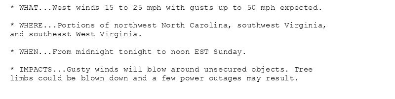 * WHAT...West winds 15 to 25 mph with gusts up to 50 mph expected.

* WHERE...Portions of northwest North Carolina, southwest Virginia,
and southeast West Virginia.

* WHEN...From midnight tonight to noon EST Sunday.

* IMPACTS...Gusty winds will blow around unsecured objects. Tree
limbs could be blown down and a few power outages may result.