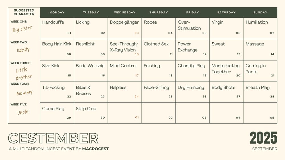 Cestember 2025's calendar:

Week 1
Suggested Character: Big Sister

1. Handcuffs
2. Licking
3. Doppelgänger
4. Ropes
5. Over-Stimulation
6. Virgin
7. Humiliation

Week 2
Suggested Character: Daddy

8. Body Hair Kink
9. Fleshlight
10. See-Through/X-Ray Vision
11. Clothed Sex
12. Power Exchange
13. Sweat
14. Massage

Week 3
Suggested Character: Little Brother

15. Size Kink
16. Body Worship
17. Mind Control
18. Felching
19. Chastity play
20. Masturbating Together
21. Coming in Pants

Week 4
Suggested Character: Mommy

22. Tit-Fucking
23. Bites & Bruises
24. Helpless
25. Face-Sitting
26. Dry Humping
27. Body Shots
28. Breath Play

Week 5
Suggested Character: Uncle

29. Come Play
30. Strip Club