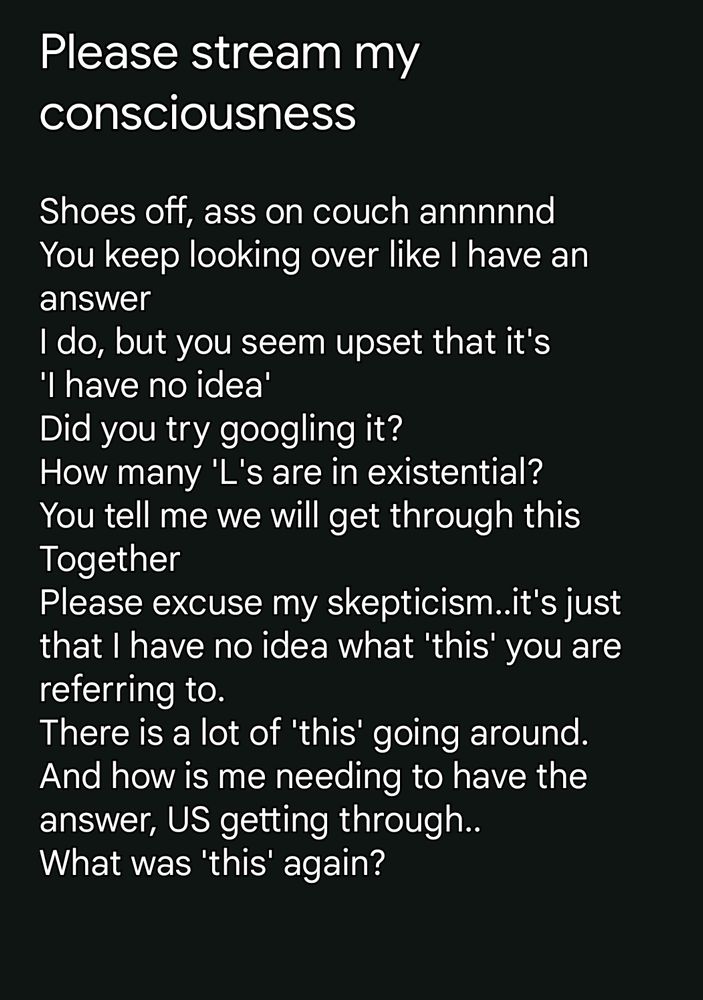 Please stream my consciousness 

Shoes off, ass on couch annnnnd
You keep looking over like I have an answer
I do, but you seem upset that it's 
'I have no idea'
Did you try googling it? 
How many 'L's are in existential? 
You tell me we will get through this
Together
Please excuse my skepticism..it's just that I have no idea what 'this' you are referring to. 
There is a lot of 'this' going around.
And how is me needing to have the answer, US getting through..
What was 'this' again? 