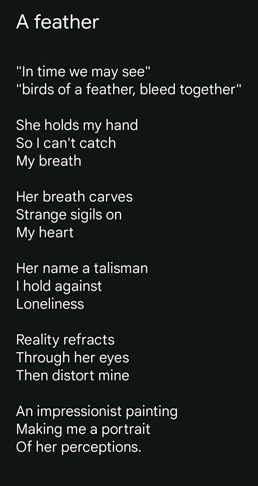 A feather 


"In time we may see" 
"birds of a feather, bleed together"

She holds my hand
So I can't catch 
My breath

Her breath carves
Strange sigils on 
My heart

Her name a talisman
I hold against 
Loneliness 

Reality refracts 
Through her eyes
Then distort mine

An impressionist painting
Making me a portrait
Of her perceptions.