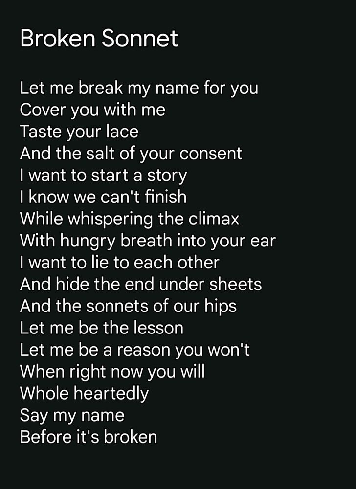 Broken Sonnet Let me break my name for you Cover you with me Taste your lace And the salt of your consent I want to start a story I know we can't finish While whispering the climax With hungry breath into your ear I want to lie to each other And hide the end under sheets And the sonnets of our hips Let me be the lesson Let me be a reason you won't When right now you will Whole heartedly Say my name Before it's broken 