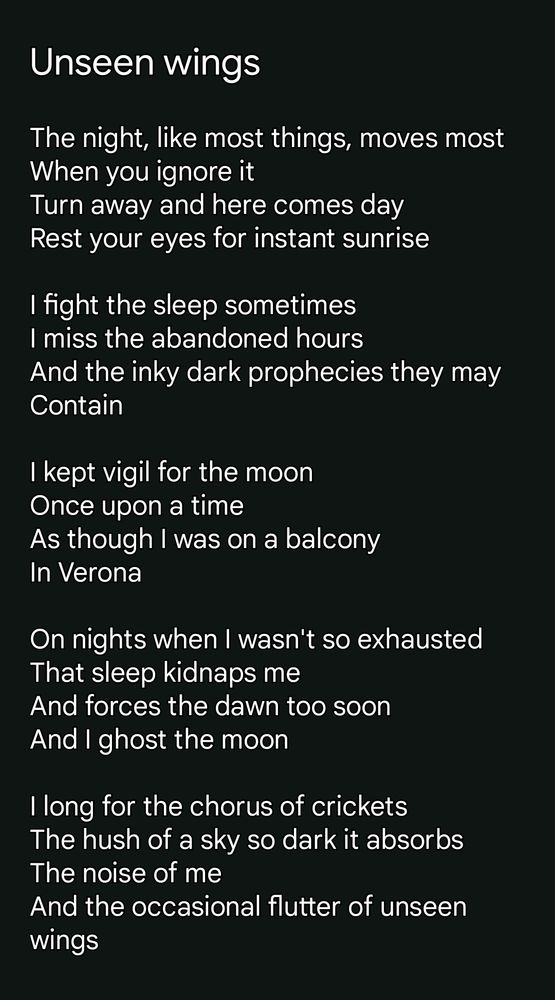 Unseen wings

The night, like most things, moves most
When you ignore it
Turn away and here comes day
Rest your eyes for instant sunrise

I fight the sleep sometimes 
I miss the abandoned hours
And the inky dark prophecies they may 
Contain 

I kept vigil for the moon
Once upon a time
As though I was on a balcony 
In Verona

On nights when I wasn't so exhausted 
That sleep kidnaps me
And forces the dawn too soon
And I ghost the moon

I long for the chorus of crickets 
The hush of a sky so dark it absorbs
The noise of me
And the occasional flutter of unseen wings
