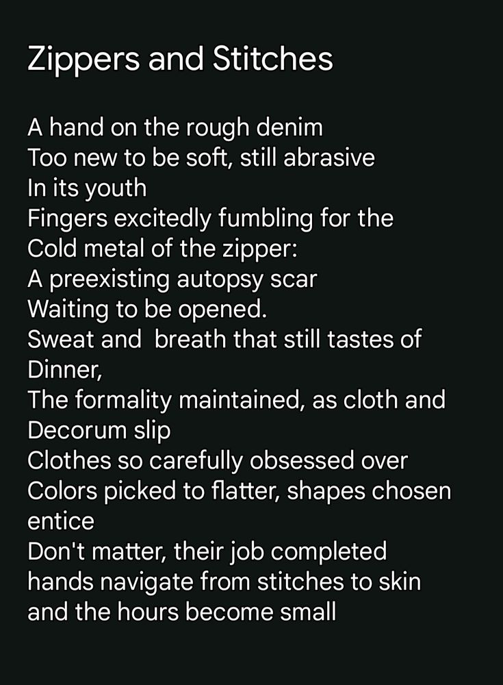 Zippers and Stitches A hand on the rough denim Too new to be soft, still abrasive In its youth Fingers excitedly fumbling for the Cold metal of the zipper: A preexisting autopsy scar Waiting to be opened. Sweat and breath that still tastes of Dinner, The formality maintained, as cloth and Decorum slip Clothes so carefully obsessed over Colors picked to flatter, shapes chosen entice Don't matter, their job completed hands navigate from stitches to skin and the hours become small