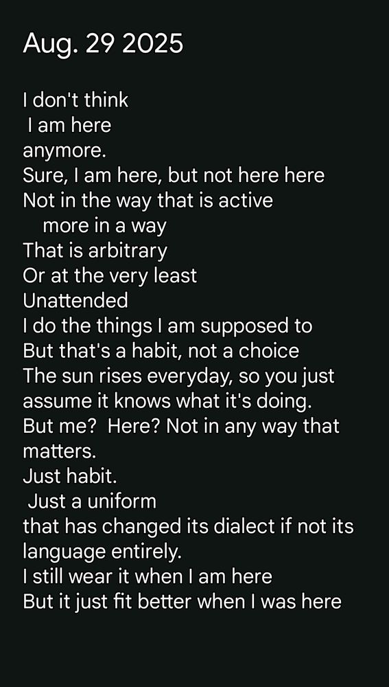 Aug. 29 2025 I don't think I am here anymore. Sure, I am here, but not here here Not in the way that is active more in a way That is arbitrary Or at the very least Unattended I do the things I am supposed to But that's a habit, not a choice The sun rises everyday, so you just assume it knows what it's doing. But me? Here? Not in any way that matters. Just habit. Just a uniform that has changed its dialect if not its language entirely. I still wear it when I am here But it just fit better when I was here