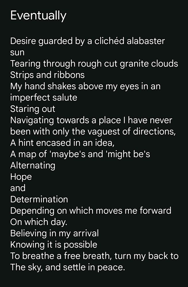 Eventually 

Desire guarded by a clichéd alabaster sun
Tearing through rough cut granite clouds
Strips and ribbons
My hand shakes above my eyes in an imperfect salute
Staring out
Navigating towards a place I have never been with only the vaguest of directions,
A hint encased in an idea,
A map of 'maybe's and 'might be's
Alternating 
Hope 
and 
Determination 
Depending on which moves me forward 
On which day. 
Believing in my arrival 
Knowing it is possible
To breathe a free breath, turn my back to 
The sky, and settle in peace.