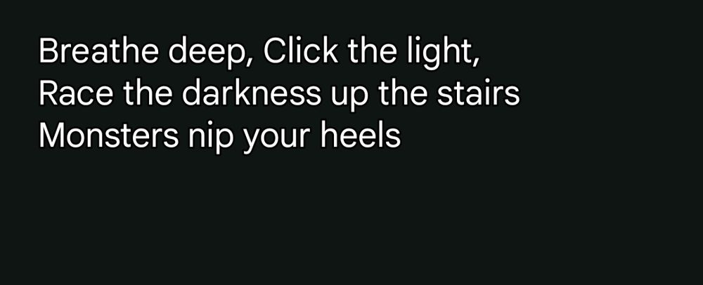 Breathe deep, Click the light,
Race the darkness up the stairs
Monsters nip your heels