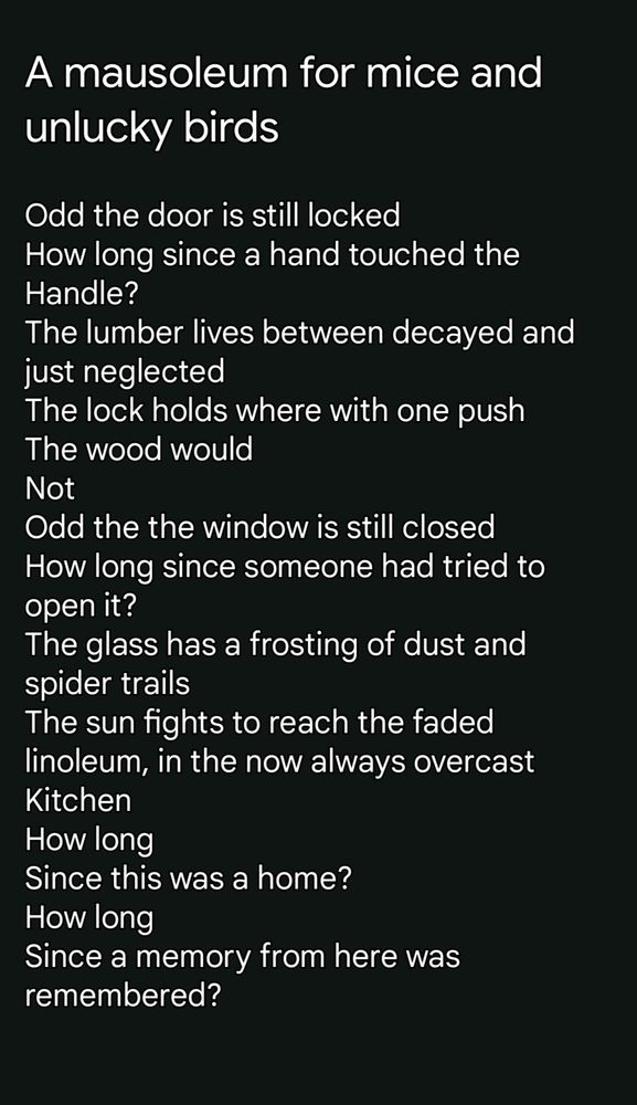 A mausoleum for mice and unlucky birds Odd the door is still locked How long since a hand touched the Handle? The lumber lives between decayed and just neglected The lock holds where with one push The wood would Not Odd the the window is still closed How long since someone had tried to open it? The glass has a frosting of dust and spider trails The sun fights to reach the faded linoleum, in the now always overcast Kitchen How long Since this was a home? How long Since a memory from here was remembered?