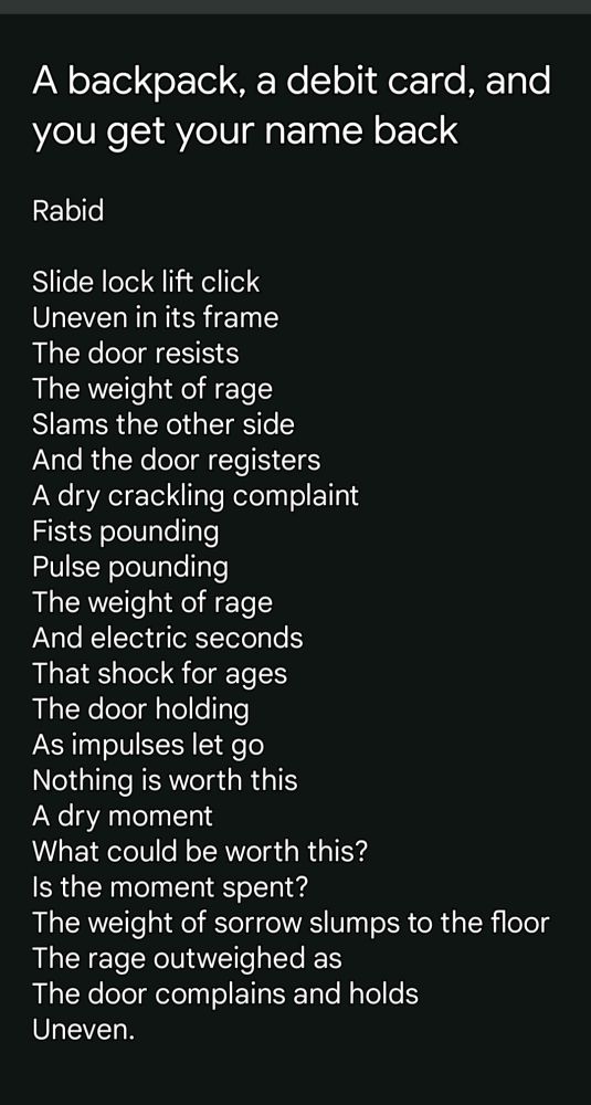 A back pack, a debit card, and you get your name back Rabid Slide lock lift click Uneven in its frame The door resists The weight of rage Slams the other side And the door registers A dry crackling complaint Fists pounding Pulse pounding The weight of rage And electric seconds That shock for ages The door holding As impulses let go Nothing is worth this A dry moment What could be worth this? Is the moment spent? The weight of sorrow slumps to the floor The rage outweighed as The door complains and holds Uneven. 