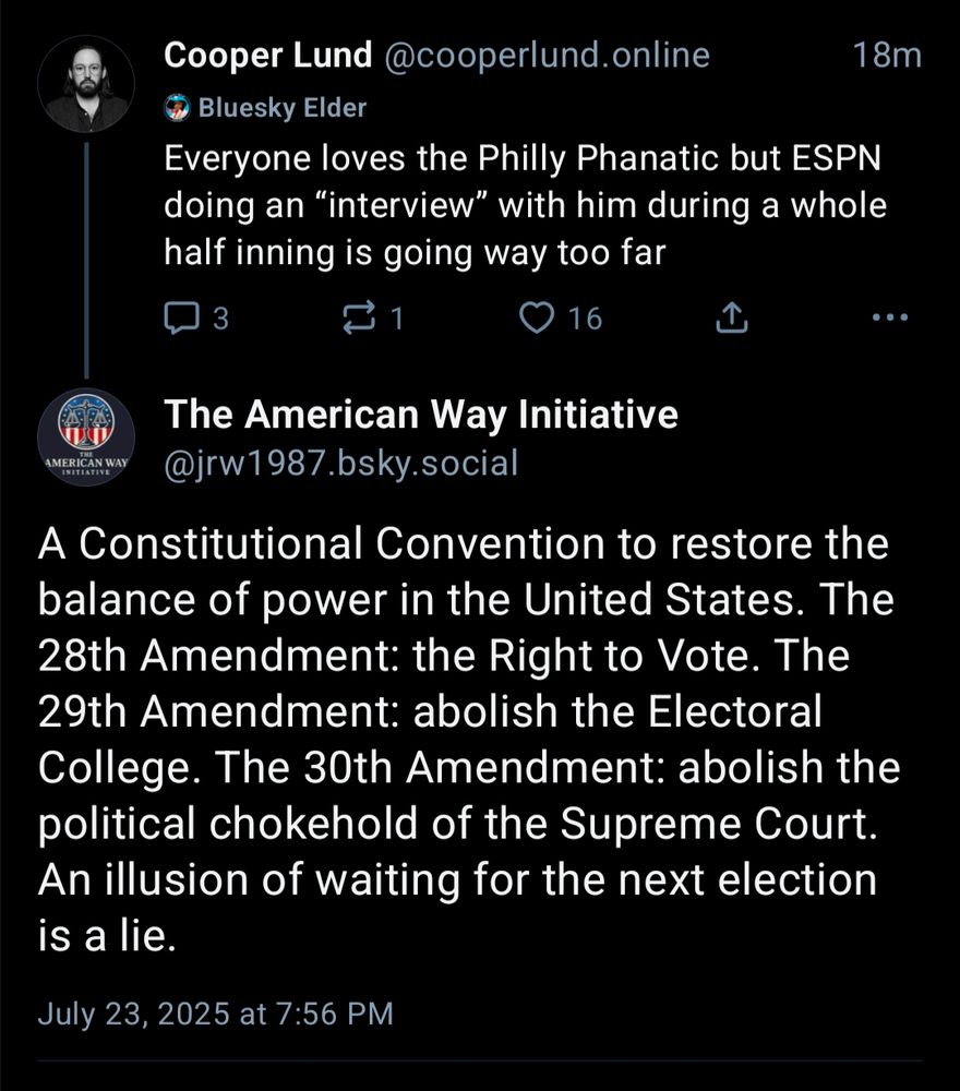 Screen shot of Bluesky post and reply:

Post:
Cooper Lund @cooperlund.online

Everyone loves the Philly Phanatic but ESPN doing an "interview" with him during a whole half inning is going way too far

Reply:
The American Way Initiative

@jrw1987.bsky.social

A Constitutional Convention to restore the balance of power in the United States. The 28th Amendment: the Right to Vote. The 29th Amendment: abolish the Electoral College. The 30th Amendment: abolish the political chokehold of the Supreme Court. An illusion of waiting for the next election is a lie.

July 23, 2025 at 7:56 PM