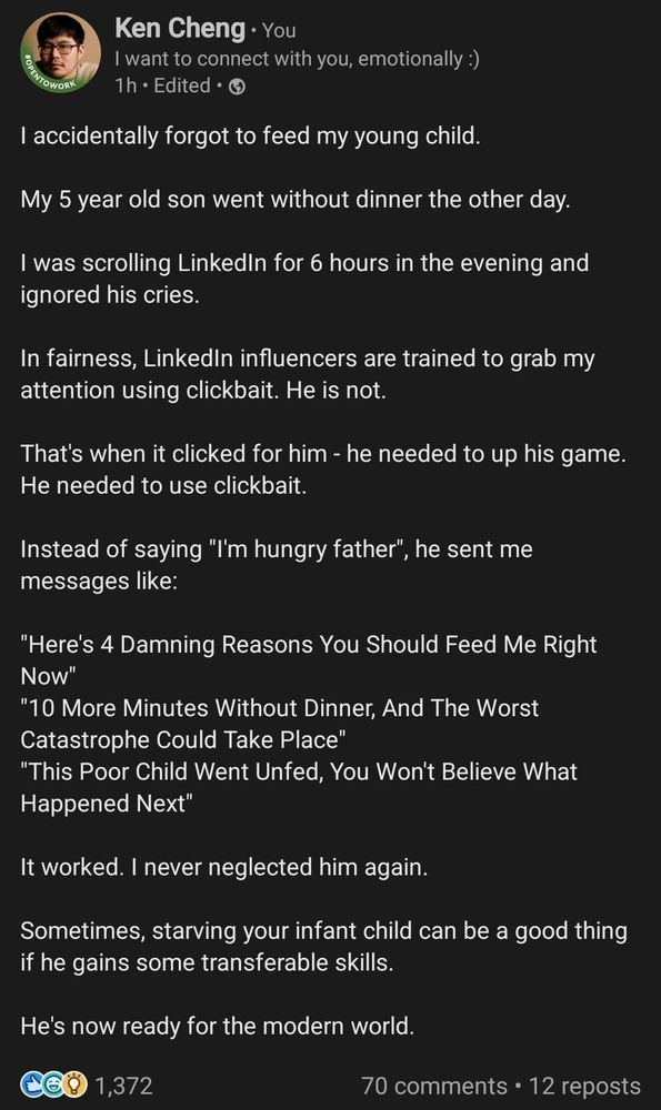 I accidentally forgot to feed my young child.

My 5 year old son went without dinner the other day.

I was scrolling LinkedIn for 6 hours in the evening and ignored his cries.

In fairness, LinkedIn influencers are trained to grab my attention using clickbait. He is not.

That's when it clicked for him - he needed to up his game. He needed to use clickbait.

Instead of saying "I'm hungry father", he sent me messages like:

"Here's 4 Damning Reasons You Should Feed Me Right Now"
"10 More Minutes Without Dinner, And The Worst Catastrophe Could Take Place"
"This Poor Child Went Unfed, You Won't Believe What Happened Next"

It worked. I never neglected him again.

Sometimes, starving your infant child can be a good thing if he gains some transferable skills.

He's now ready for the modern world.