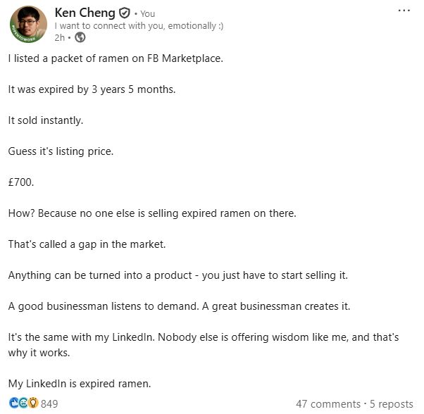 I listed a packet of ramen on FB Marketplace.

It was expired by 3 years 5 months.

It sold instantly.

Guess it's listing price.

£700.

How? Because no one else is selling expired ramen on there.

That's called a gap in the market. 

Anything can be turned into a product - you just have to start selling it.

A good businessman listens to demand. A great businessman creates it.

It's the same with my LinkedIn. Nobody else is offering wisdom like me, and that's why it works.

My LinkedIn is expired ramen.