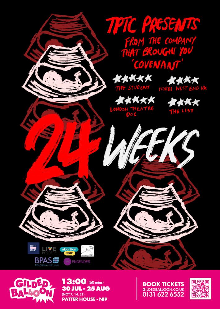 The 24Weeks poster, includes sketches of an ultrasound scan of a fetus. The text “TPTC Preston’s from the company that brought you ‘Covenant’” with the title “24Weeks”. The poster also includes two 5 star reviews and two 4 star reviews. The border at the bottom is pink for Gilded Balloon, this includes key info including: “13:00 (60 minutes), 30 Jul-25 Aug, Patter House - NIP”.